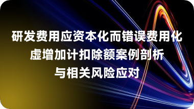 研发费用应资本化而错误费用化,虚增加计扣除额案例剖析与相关风险应对