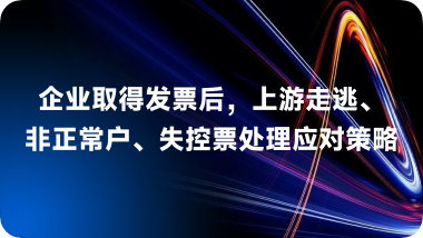 企业取得发票后上游走逃、非正常户、失控票处理应对策略